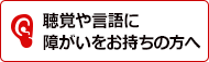 聴覚や言語に障害をお持ちの方へ